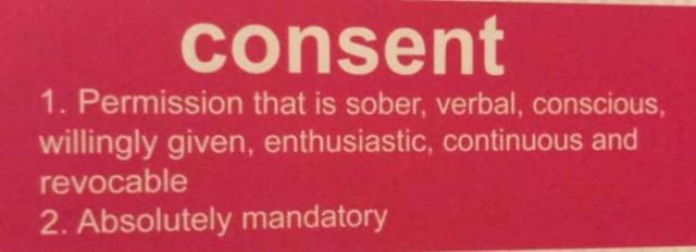 Consent: 1. Permission that is sober, verbal, conscious, willingly given, enthusiastic, continuous and revocable. 2. Absolutely mandatory.